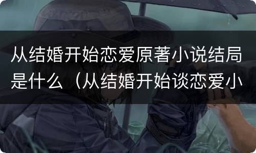 从结婚开始恋爱原著小说结局是什么（从结婚开始谈恋爱小说结局）