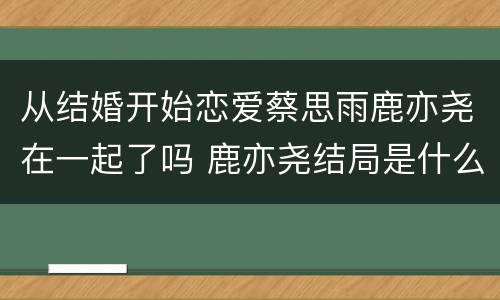 从结婚开始恋爱蔡思雨鹿亦尧在一起了吗 鹿亦尧结局是什么