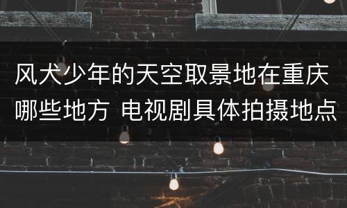 风犬少年的天空取景地在重庆哪些地方 电视剧具体拍摄地点