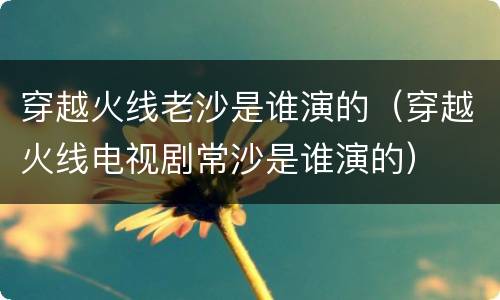 穿越火线老沙是谁演的（穿越火线电视剧常沙是谁演的）