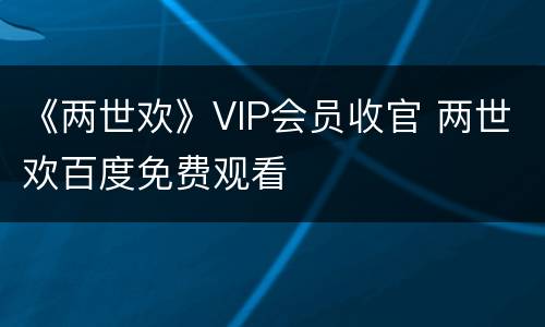 《两世欢》VIP会员收官 两世欢百度免费观看