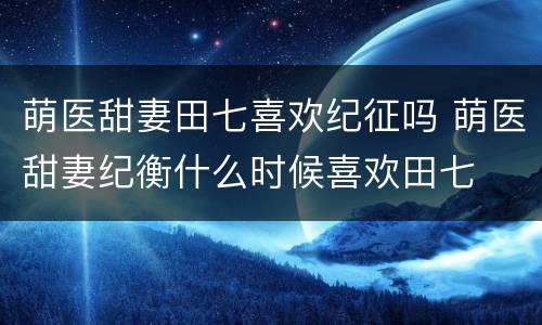 萌医甜妻田七喜欢纪征吗 萌医甜妻纪衡什么时候喜欢田七