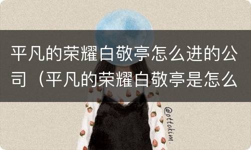 平凡的荣耀白敬亭怎么进的公司（平凡的荣耀白敬亭是怎么进入公司的）