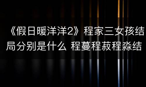 《假日暖洋洋2》程家三女孩结局分别是什么 程蔓程菽程淼结局如何