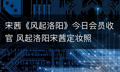 宋茜《风起洛阳》今日会员收官 风起洛阳宋茜定妆照