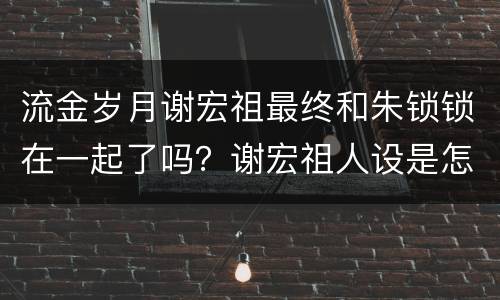 流金岁月谢宏祖最终和朱锁锁在一起了吗？谢宏祖人设是怎样的 ？