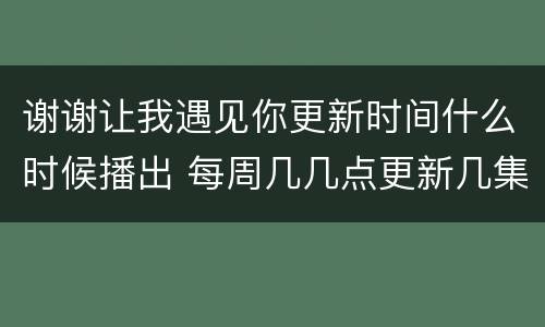 谢谢让我遇见你更新时间什么时候播出 每周几几点更新几集