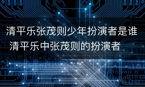 清平乐张茂则少年扮演者是谁 清平乐中张茂则的扮演者