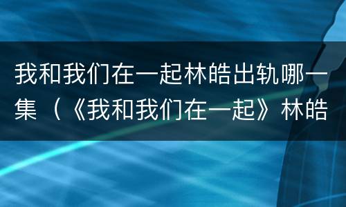 我和我们在一起林皓出轨哪一集（《我和我们在一起》林皓结局）