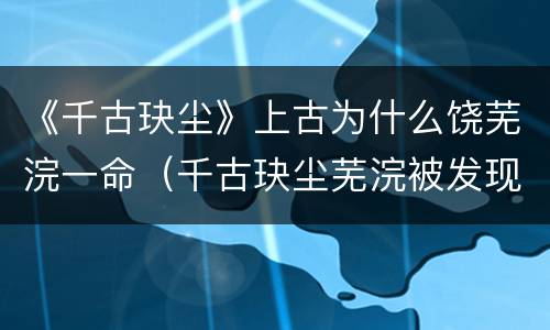 《千古玦尘》上古为什么饶芜浣一命（千古玦尘芜浣被发现）
