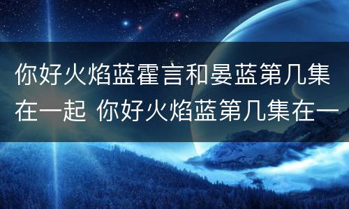 你好火焰蓝霍言和晏蓝第几集在一起 你好火焰蓝第几集在一起的