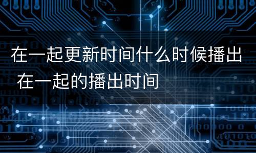 在一起更新时间什么时候播出 在一起的播出时间