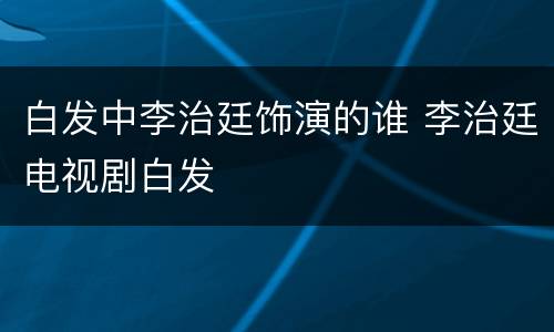 白发中李治廷饰演的谁 李治廷电视剧白发