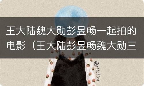 王大陆魏大勋彭昱畅一起拍的电影（王大陆彭昱畅魏大勋三人一起演的电影）