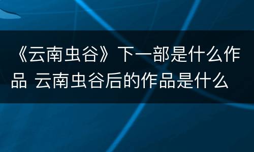 《云南虫谷》下一部是什么作品 云南虫谷后的作品是什么