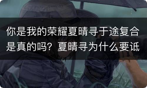 你是我的荣耀夏晴寻于途复合是真的吗？夏晴寻为什么要诋毁乔晶晶？