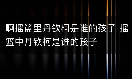 啊摇篮里丹钦柯是谁的孩子 摇篮中丹钦柯是谁的孩子