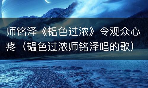 师铭泽《韫色过浓》令观众心疼（韫色过浓师铭泽唱的歌）