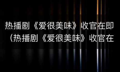 热播剧《爱很美味》收官在即（热播剧《爱很美味》收官在即播放）