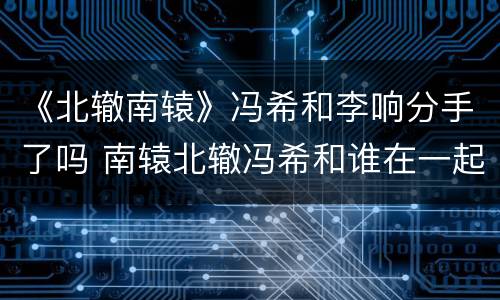 《北辙南辕》冯希和李响分手了吗 南辕北辙冯希和谁在一起
