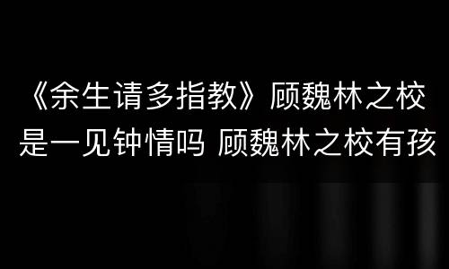 《余生请多指教》顾魏林之校是一见钟情吗 顾魏林之校有孩子吗