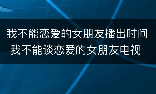我不能恋爱的女朋友播出时间 我不能谈恋爱的女朋友电视