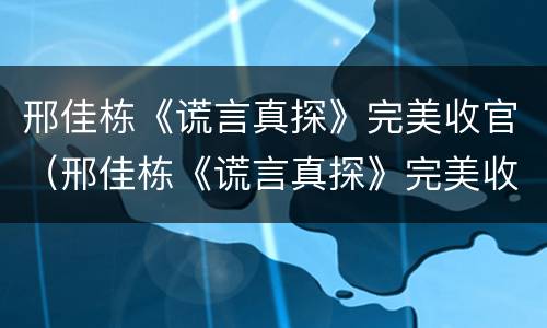 邢佳栋《谎言真探》完美收官（邢佳栋《谎言真探》完美收官在线观看）