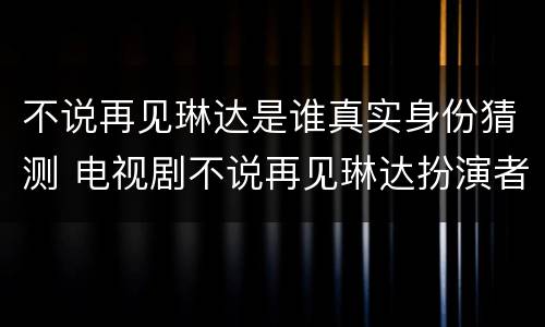 不说再见琳达是谁真实身份猜测 电视剧不说再见琳达扮演者是谁