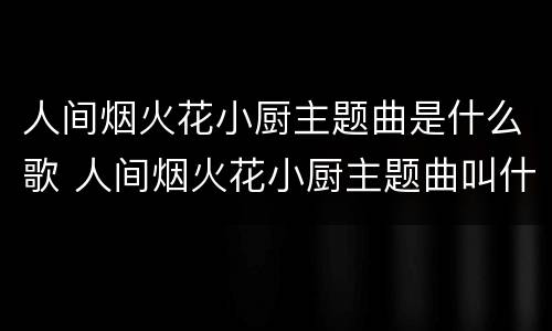 人间烟火花小厨主题曲是什么歌 人间烟火花小厨主题曲叫什么