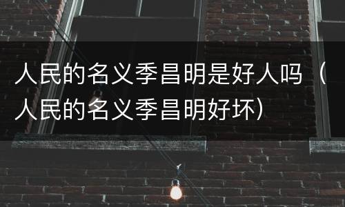 人民的名义季昌明是好人吗（人民的名义季昌明好坏）