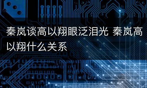 秦岚谈高以翔眼泛泪光 秦岚高以翔什么关系