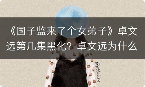 《国子监来了个女弟子》卓文远第几集黑化？卓文远为什么杀桑公？