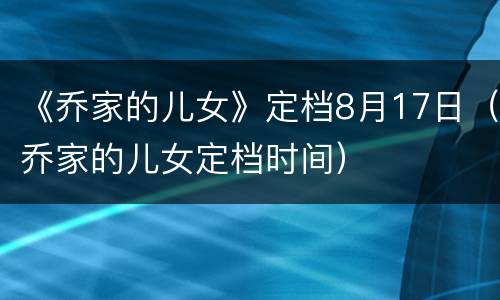 《乔家的儿女》定档8月17日（乔家的儿女定档时间）