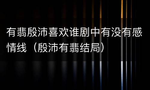 有翡殷沛喜欢谁剧中有没有感情线（殷沛有翡结局）