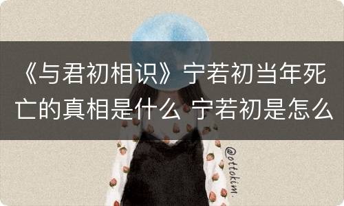 《与君初相识》宁若初当年死亡的真相是什么 宁若初是怎么死的