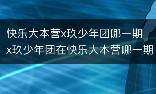 快乐大本营x玖少年团哪一期 x玖少年团在快乐大本营哪一期