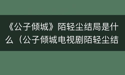 《公子倾城》陌轻尘结局是什么（公子倾城电视剧陌轻尘结局）