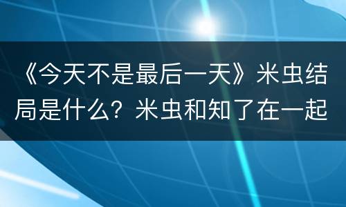 《今天不是最后一天》米虫结局是什么？米虫和知了在一起了吗？