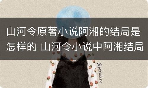 山河令原著小说阿湘的结局是怎样的 山河令小说中阿湘结局