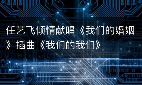 任艺飞倾情献唱《我们的婚姻》插曲《我们的我们》