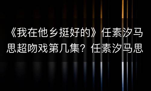 《我在他乡挺好的》任素汐马思超吻戏第几集？任素汐马思超什么时候有联系？