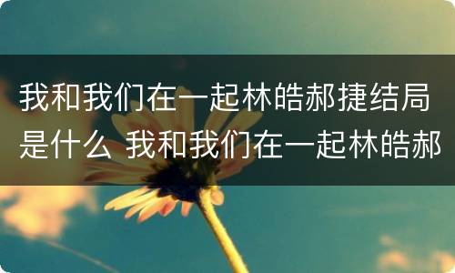 我和我们在一起林皓郝捷结局是什么 我和我们在一起林皓郝捷结局是什么