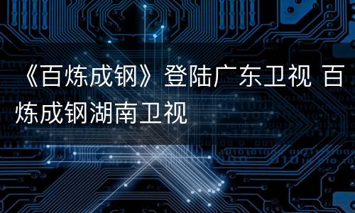 《百炼成钢》登陆广东卫视 百炼成钢湖南卫视