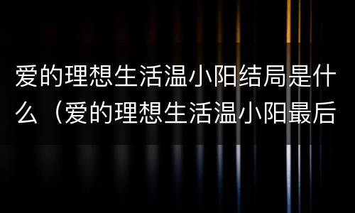 爱的理想生活温小阳结局是什么（爱的理想生活温小阳最后和谁在一起了）