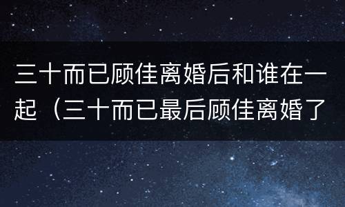 三十而已顾佳离婚后和谁在一起（三十而已最后顾佳离婚了吗）