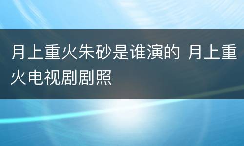 月上重火朱砂是谁演的 月上重火电视剧剧照