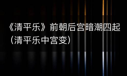《清平乐》前朝后宫暗潮四起（清平乐中宫变）