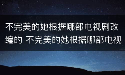 不完美的她根据哪部电视剧改编的 不完美的她根据哪部电视剧改编的呢