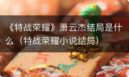《特战荣耀》萧云杰结局是什么（特战荣耀小说结局）