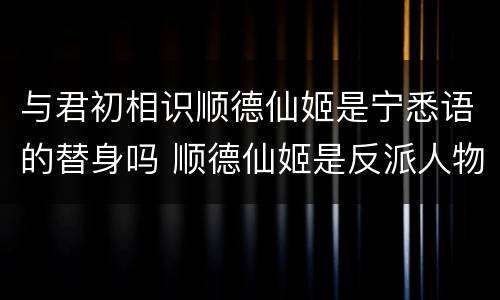 与君初相识顺德仙姬是宁悉语的替身吗 顺德仙姬是反派人物吗
